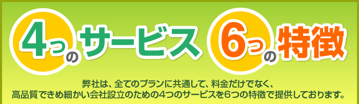 4つのサービス 6つの特徴 弊社は、全てのプランに共通して、料金だけでなく、高品質できめ細かい会社設立のための4つのサービスを6つの特徴で提供しております。